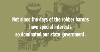 [steam-engine train in background] Not since the days of robber barons have special interests so dominated our state government.
